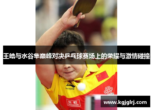 王皓与水谷隼巅峰对决乒乓球赛场上的荣耀与激情碰撞