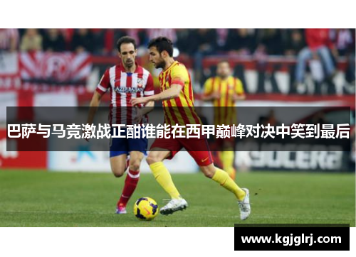 巴萨与马竞激战正酣谁能在西甲巅峰对决中笑到最后