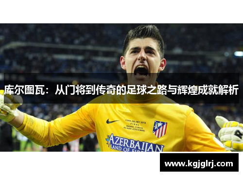 库尔图瓦：从门将到传奇的足球之路与辉煌成就解析